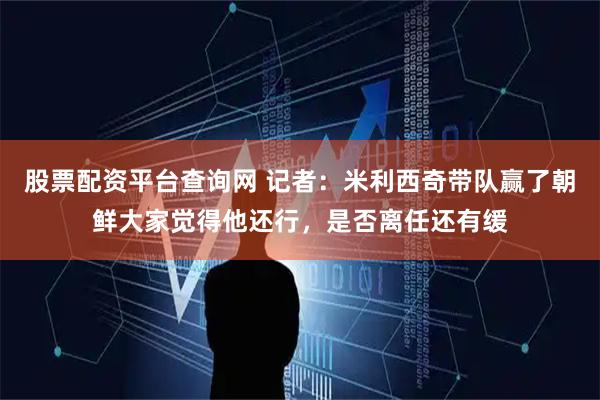 股票配资平台查询网 记者：米利西奇带队赢了朝鲜大家觉得他还行，是否离任还有缓