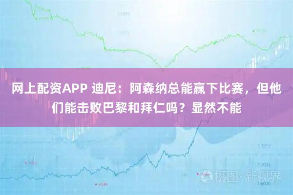 网上配资APP 迪尼：阿森纳总能赢下比赛，但他们能击败巴黎和拜仁吗？显然不能