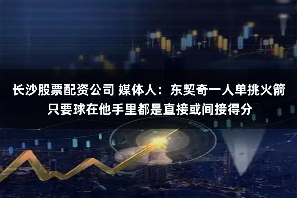 长沙股票配资公司 媒体人：东契奇一人单挑火箭 只要球在他手里都是直接或间接得分