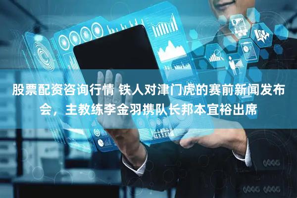 股票配资咨询行情 铁人对津门虎的赛前新闻发布会，主教练李金羽携队长邦本宜裕出席
