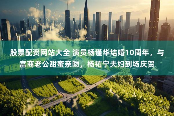 股票配资网站大全 演员杨谨华结婚10周年，与富商老公甜蜜亲吻，杨祐宁夫妇到场庆贺