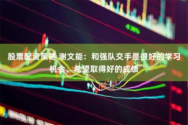 股票配资策略 谢文能：和强队交手是很好的学习机会，希望取得好的成绩