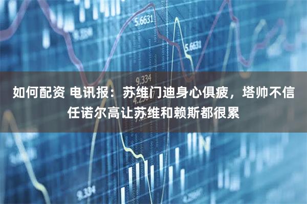如何配资 电讯报：苏维门迪身心俱疲，塔帅不信任诺尔高让苏维和赖斯都很累