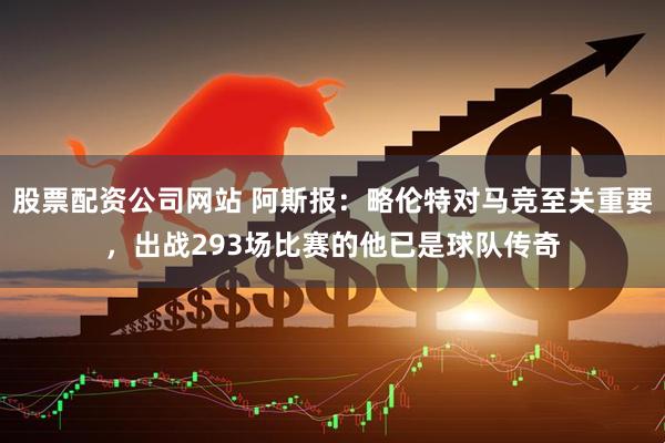 股票配资公司网站 阿斯报：略伦特对马竞至关重要，出战293场比赛的他已是球队传奇