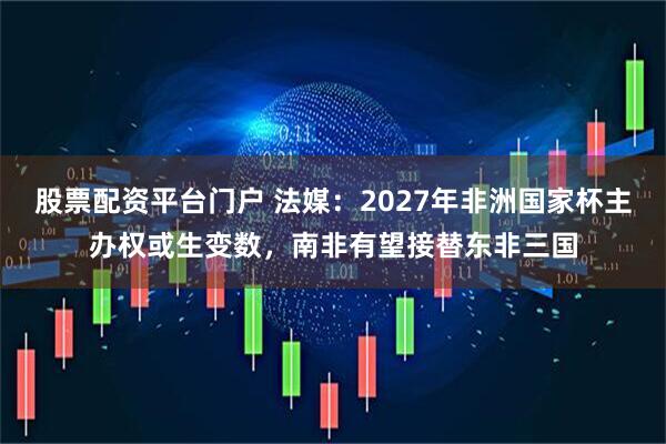 股票配资平台门户 法媒：2027年非洲国家杯主办权或生变数，南非有望接替东非三国