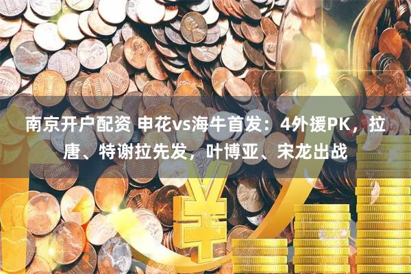 南京开户配资 申花vs海牛首发：4外援PK，拉唐、特谢拉先发，叶博亚、宋龙出战