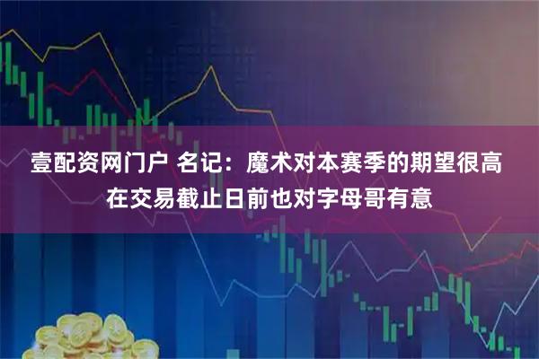 壹配资网门户 名记：魔术对本赛季的期望很高 在交易截止日前也对字母哥有意