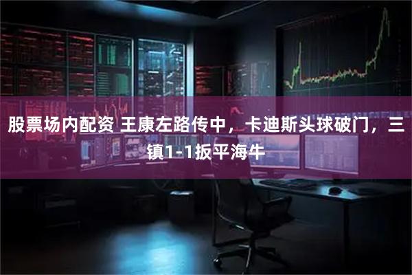 股票场内配资 王康左路传中，卡迪斯头球破门，三镇1-1扳平海牛