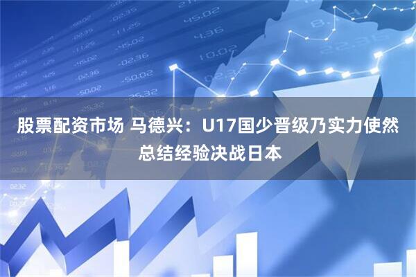 股票配资市场 马德兴：U17国少晋级乃实力使然 总结经验决战日本