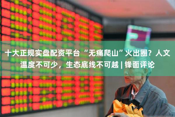 十大正规实盘配资平台 “无痛爬山”火出圈？人文温度不可少，生态底线不可越 | 锋面评论