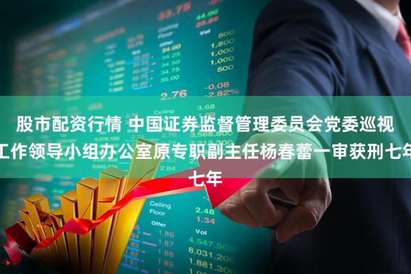 股市配资行情 中国证券监督管理委员会党委巡视工作领导小组办公室原专职副主任杨春蕾一审获刑七年