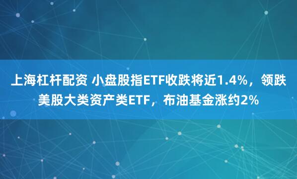 上海杠杆配资 小盘股指ETF收跌将近1.4%，领跌美股大类资产类ETF，布油基金涨约2%
