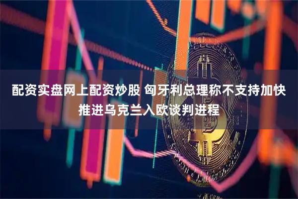 配资实盘网上配资炒股 匈牙利总理称不支持加快推进乌克兰入欧谈判进程