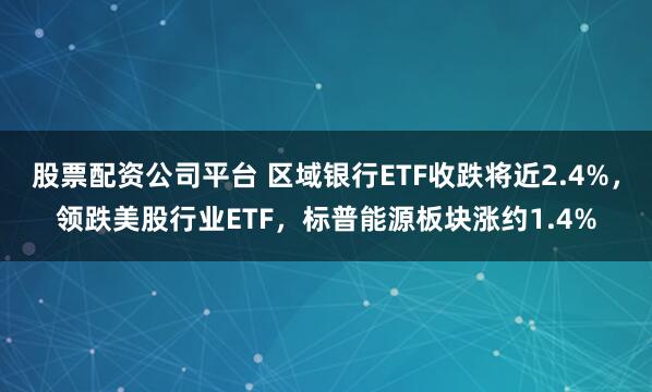 股票配资公司平台 区域银行ETF收跌将近2.4%，领跌美股行业ETF，标普能源板块涨约1.4%