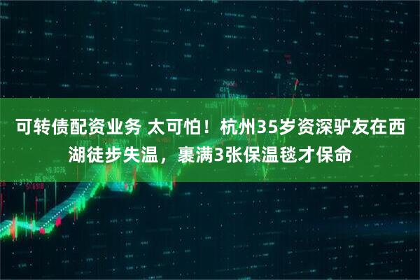 可转债配资业务 太可怕！杭州35岁资深驴友在西湖徒步失温，裹满3张保温毯才保命