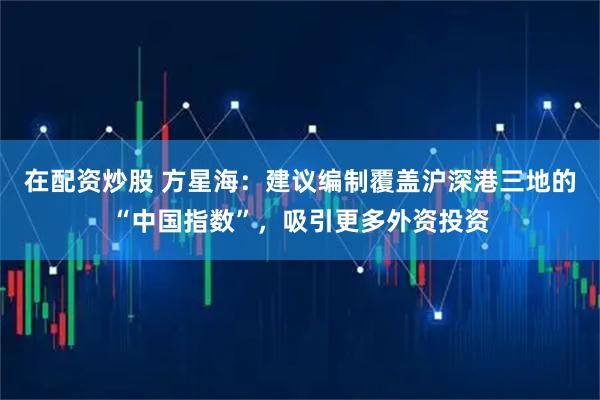 在配资炒股 方星海：建议编制覆盖沪深港三地的“中国指数”，吸引更多外资投资