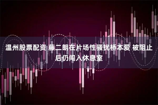 温州股票配资 藤二朗在片场性骚扰桥本爱 被阻止后仍闯入休息室