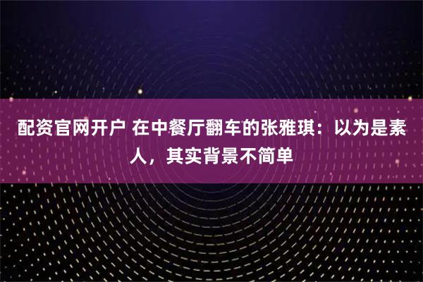 配资官网开户 在中餐厅翻车的张雅琪:以为是素人,其实背景不简单