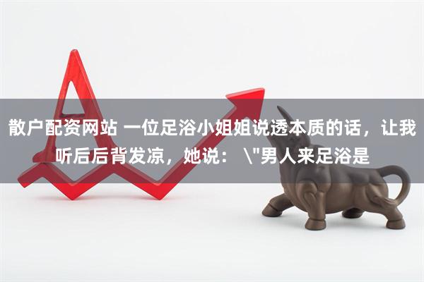 散户配资网站 一位足浴小姐姐说透本质的话，让我听后后背发凉，她说： 