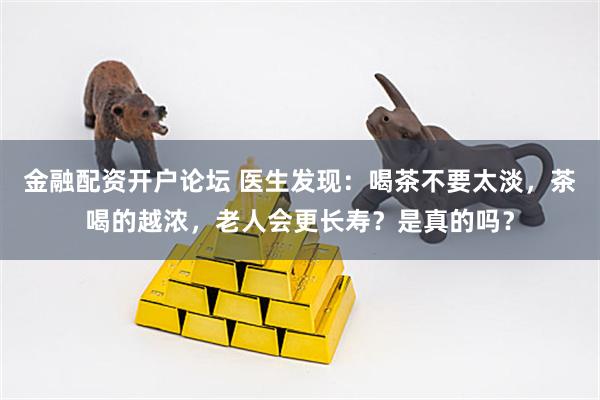 金融配资开户论坛 医生发现：喝茶不要太淡，茶喝的越浓，老人会更长寿？是真的吗？
